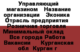 Управляющий магазином › Название организации ­ Эконика › Отрасль предприятия ­ Розничная торговля › Минимальный оклад ­ 1 - Все города Работа » Вакансии   . Курганская обл.,Курган г.